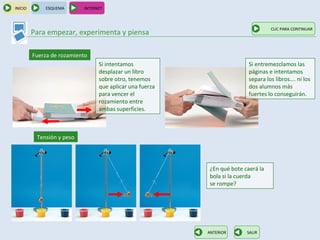 INICIO       ESQUEMA       INTERNET



                                                                                  CLIC PARA CONTINUAR
         Para empezar, experimenta y piensa

         Fuerza de rozamiento
                                 Si intentamos                           Si entremezclamos las
                                 desplazar un libro                      páginas e intentamos
                                 sobre otro, tenemos                     separa los libros…. ni los
                                 que aplicar una fuerza                  dos alumnos más
                                 para vencer el                          fuertes lo conseguirán.
                                 rozamiento entre
                                 ambas superficies.



          Tensión y peso




                                                          ¿En qué bote caerá la
                                                          bola si la cuerda
                                                          se rompe?




                                                          ANTERIOR      SALIR
 