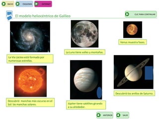 INICIO       ESQUEMA         INTERNET



                                                                                                      CLIC PARA CONTINUAR
         El modelo heliocéntrico de Galileo




                                                                                          Venus muestra fases.


                                        La Luna tiene valles y montañas.
 La Vía Láctea está formada por
 numerosas estrellas.




                                                                                      Descubrió los anillos de Saturno.

Descubrió manchas más oscuras en el
Sol: las manchas solares.                Júpiter tiene satélites girando
                                         a su alrededor.

                                                                           ANTERIOR         SALIR
 