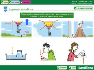 FÍSICA Y QUÍMICA 4.º ESO
INICIO      ESQUEMA      INTERNET
                                                                                  Fuerzas y presiones en fluidos


                                                                                            CLIC PARA CONTINUAR
         La presión atmosférica

                      El aire que forma la atmósfera es un gas y ejerce presión sobre
                                  cualquier cuerpo que se encuentre en él.


 Empuje



                          Peso




                                                                     ANTERIOR       SALIR
 