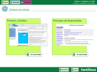 FÍSICA Y QUÍMICA 4.º ESO
INICIO      ESQUEMA   INTERNET
                                                               Fuerzas y presiones en fluidos



         Enlaces de interés



    Presión y fluidos                         Principio de Arquímedes




                              IR A ESTA WEB                         IR A ESTA WEB




                                                    ANTERIOR    SALIR
 