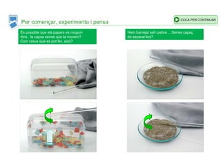 Per començar, experimenta i pensa
CLICA PER CONTINUAR
És possible que els papers es moguin
dins la capsa sense que la movem?
Com creus que es pot fer, això?
Hem barrejat sal i pebre… Series capaç
de separar-los?
 