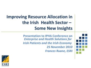 Improving Resource Allocation in
the Irish Health Sector –
Some New Insights
Presentation to IPHA Conference on
Enterprise and Health Solutions for
Irish Patients and the Irish Economy
25 November 2010
Frances Ruane, ESRI
 