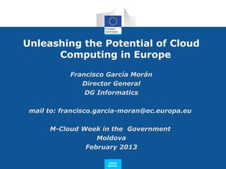 Unleashing the Potential of Cloud
      Computing in Europe

            Francisco García Morán
               Director General
                DG Informatics

 mail to: francisco.garcia-moran@ec.europa.eu

      M-Cloud Week in the Government
                  Moldova
               February 2013

                       Digital
                      Agenda
 