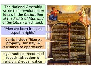 The National Assembly 
wrote their revolutionary 
ideals in the Declaration 
of the Rights of Man and 
of the Citizen which said: 
“Men are born free and 
equal in rights” 
Rights include “liberty, 
property, security, & 
resistance to oppression” 
It guaranteed freedom of 
speech, &freedom of 
religion, & equal justice 
 