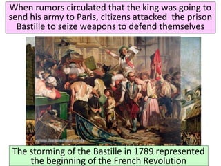 When rumors circulated that the king was going to 
send his army to Paris, citizens attacked the prison 
Bastille to seize weapons to defend themselves 
The storming of the Bastille in 1789 represented 
the beginning of the French Revolution 
 