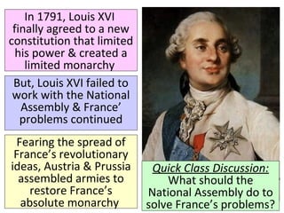 In 1791, Louis XVI 
finally agreed to a new 
constitution that limited 
his power & created a 
limited monarchy 
But, Louis XVI failed to 
work with the National 
Assembly & France’ 
problems continued 
Quick Class Discussion: 
What should the 
National Assembly do to 
solve France’s problems? 
Fearing the spread of 
France’s revolutionary 
ideas, Austria & Prussia 
assembled armies to 
restore France’s 
absolute monarchy 
 