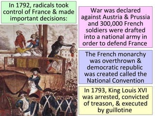 In 1792, radicals took 
control of France & made 
important decisions: 
War was declared 
against Austria & Prussia 
and 300,000 French 
soldiers were drafted 
into a national army in 
order to defend France 
The French monarchy 
was overthrown & 
democratic republic 
was created called the 
National Convention 
In 1793, King Louis XVI 
was arrested, convicted 
of treason, & executed 
by guillotine 
The slogan of the French 
Revolution became: 
“Liberty, Equality, 
Fraternity” 
 