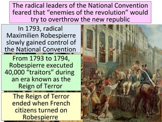 The radical leaders of the National Convention 
feared that “enemies of the revolution” would 
try to overthrow the new republic 
In 1793, radical 
Maximilien Robespierre 
slowly gained control of 
the National Convention 
From 1793 to 1794, 
Robespierre executed 
40,000 “traitors” during 
an era known as the 
Reign of Terror 
The Reign of Terror 
ended when French 
citizens turned on 
Robespierre 
& executed him 
 
