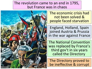 The revolution came to an end in 1795, 
but France was in chaos 
The economic crisis had 
not been solved & 
people faced starvation 
England, Holland, Spain 
joined Austria & Prussia 
in the war against France 
The National Convention 
was replaced by France’s 
third gov’t in six years 
called the Directory 
The Directory proved to 
be ineffective & corrupt 
 