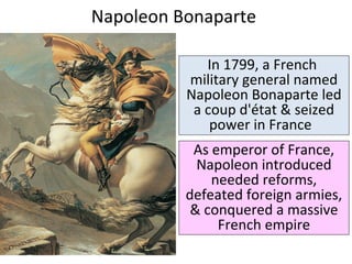 Napoleon Bonaparte 
In 1799, a French 
military general named 
Napoleon Bonaparte led 
a coup d'état & seized 
power in France 
As emperor of France, 
Napoleon introduced 
needed reforms, 
defeated foreign armies, 
& conquered a massive 
French empire 
 