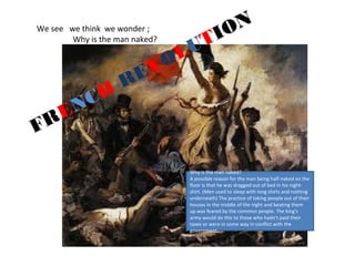 We see we think we wonder ; 
Why is the man REVOLUTION 
naked? 
FRENCH Why is the man naked? 
A possible reason for the man being half-naked on the 
floor is that he was dragged out of bed in his night-shirt. 
(Men used to sleep with long shirts and nothing 
underneath) The practice of taking people out of their 
houses in the middle of the night and beating them 
up was feared by the common people. The king's 
army would do this to those who hadn't paid their 
taxes or were in some way in conflict with the 
government. 
