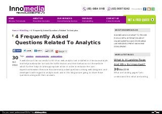 (65) 6664 8166 (65) 9097 9242 FOLLOW US: 
Home > Web Blog > 4 Frequently Asked Questions Related To Analytics 
4 Frequently Asked 
Questions Related To Analytics 
30 
Oct 
2014 
Tags: analytics google analytics web analytics 
A website can't be successful until it has web analytic tool installed in it because analytic 
tool helps webmaster to track the traffic/visitors and their behaviour on the website 
which further helps to take appropriate action in order to enhance the user 
experince.However there are few commonly asked questions among web designers and 
developers with regard to analytic tools and in this blog we are going to share those 
questions along with their answers. 
ABOUT INNOMEDIA BLOG 
INNOMEDIA BLOG IS MEANT TO PROVIDE 
RICH & USEFUL INFORMATION ABOUT 
ONLINE MARKETING AND OTHER AREAS 
LIKE WEB DEVELOPMENT AND MOBILE 
DEVELOPMENT. 
MORE LATEST BLOGS 
What Is A Landing Page 
And Why Its Important? 
30 Mar 2014 
What are landing pages? Lets 
understand first what are landing 
Google + 
HOME 
Welcome To Innomedia 
ABOUT US 
Know About Innomedia 
OUR SERVICES 
Internet Marketing Services 
OUR BLOG 
Innomedia Blog 
CONTACT US 
Contact Innomedia 
get a free quote 
Do you need professional PDFs? Try PDFmyURL! 
 