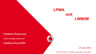Friedhelm Rodermund
rodermund@vodafone.de
Vodafone Group R&D
•
LPWA
and
LWM2M
21 Jan 2016
This presentation contains only public information
 