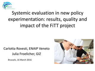 Systemic evaluation in new policy
experimentation: results, quality and
impact of the FiTT project
Carlotta Rovesti, ENAIP Veneto
Julia Froelicher, GIZ
Brussels, 16 March 2016
 