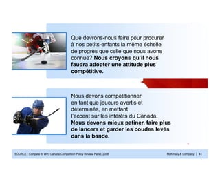 McKinsey & Company | 41SOURCE : Compete to Win, Canada Competition Policy Review Panel, 2008
Que devrons-nous faire pour procurer
à nos petits-enfants la même échelle
de progrès que celle que nous avons
connue? Nous croyons qu’il nous
faudra adopter une attitude plus
compétitive.
Nous devons compétitionner
en tant que joueurs avertis et
déterminés, en mettant
l’accent sur les intérêts du Canada.
Nous devons mieux patiner, faire plus
de lancers et garder les coudes levés
dans la bande.
 