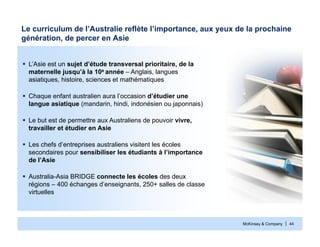 McKinsey & Company | 44
Le curriculum de l’Australie reflète l’importance, aux yeux de la prochaine
génération, de percer en Asie
 L’Asie est un sujet d’étude transversal prioritaire, de la
maternelle jusqu’à la 10e année – Anglais, langues
asiatiques, histoire, sciences et mathématiques
 Chaque enfant australien aura l’occasion d’étudier une
langue asiatique (mandarin, hindi, indonésien ou japonnais)
 Le but est de permettre aux Australiens de pouvoir vivre,
travailler et étudier en Asie
 Les chefs d’entreprises australiens visitent les écoles
secondaires pour sensibiliser les étudiants à l’importance
de l’Asie
 Australia-Asia BRIDGE connecte les écoles des deux
régions – 400 échanges d’enseignants, 250+ salles de classe
virtuelles
 