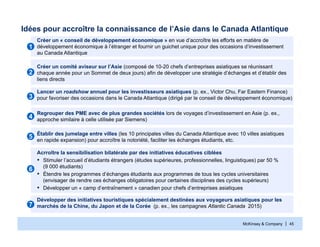 McKinsey & Company | 45
Idées pour accroître la connaissance de l’Asie dans le Canada Atlantique
Créer un « conseil de développement économique » en vue d’accroître les efforts en matière de
développement économique à l’étranger et fournir un guichet unique pour des occasions d’investissement
au Canada Atlantique
11
Créer un comité aviseur sur l’Asie (composé de 10-20 chefs d’entreprises asiatiques se réunissant
chaque année pour un Sommet de deux jours) afin de développer une stratégie d’échanges et d’établir des
liens directs
22
Lancer un roadshow annuel pour les investisseurs asiatiques (p. ex., Victor Chu, Far Eastern Finance)
pour favoriser des occasions dans le Canada Atlantique (dirigé par le conseil de développement économique)33
Développer des initiatives touristiques spécialement destinées aux voyageurs asiatiques pour les
marchés de la Chine, du Japon et de la Corée (p. ex., les campagnes Atlantic Canada 2015)77
Regrouper des PME avec de plus grandes sociétés lors de voyages d’investissement en Asie (p. ex.,
approche similaire à celle utilisée par Siemens)
44
Établir des jumelage entre villes (les 10 principales villes du Canada Atlantique avec 10 villes asiatiques
en rapide expansion) pour accroître la notoriété, faciliter les échanges étudiants, etc.
55
Acrroître la sensibilisation bilatérale par des initiatives éducatives ciblées
▪ Stimuler l’accueil d’étudiants étrangers (études supérieures, professionnelles, linguistiques) par 50 %
(9 000 étudiants)
▪ Étendre les programmes d’échanges étudiants aux programmes de tous les cycles universitaires
(envisager de rendre ces échanges obligatoires pour certaines disciplines des cycles supérieurs)
▪ Développer un « camp d’entraînement » canadien pour chefs d’entreprises asiatiques
66
 