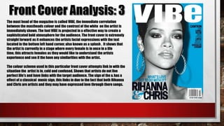 The mast head of the magazine is called VIBE, the immediate correlation
between the mastheads colour and the contrast of the white on the artist is
immediately shown. The font VIBE is projected in a effective way to create a
sophisticated bold atmosphere for the audience. The front cover is extremely
straight forward as it enhances the artists facial expressions with the text
located in the bottom left hand corner, also known as a splash . It shows that
the artist is currently in a stage where every female is in once in a life
time, this attracts females as they would like to understand the artists
experience and see if the have any similarities with the artist.
The colour scheme used in this particular front cover attempts link in with the
situation the artist is in, cold and confused. Shows that artists do not live
perfect life's and have links with the target audience. The sign of the & has a
effect of a classical music sign, this links in due to the fact that both Rihanna
and Chris are artists and they may have expressed love through there songs.

 