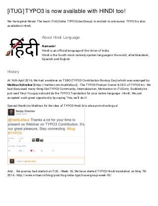 [iTUG] TYPO3 is now available with HINDI too!
We have great News! The team iTUG (India TYPO3 UserGroup) is excited to announce: TYPO3 is also
available in Hindi.
About Hindi Language
Namaste!
Hindi is an official language of the Union of India.
Hindi is the fourth-most natively spoken language in the world, after Mandarin,
Spanish and English.
History
At 16th April 2016, We had a webinar on T3BD (TYPO3 Contribution Bootup Day) which was arranged by
Mathias Schreiber [https://twitter.com/mattlefaux] - The TYPO3 Product Owner & CEO of TYPO3 Inc. We
had discussed many thing like TYPO3 Community, Internalization, Motivation to iTUG etc. Suddenly he
just said ‘Hey! You guys should do the TYPO3 Translation for your native language - Hindi’, We just
accepted such great opportunity by saying ‘Yes, we’ll do it’.
Special thanks to Mathias for the idea of TYPO3 Hindi & to always motivating us!
And... the journey had started at iTUG - Week 18, We have started TYPO3 Hindi translation on May 7th
2016 - http://www.nitsan.in/blog/post/itug-india-typo3-user-group-week-18/
 