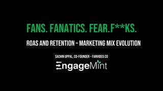 Fans. Fanatics. Fear.
Sachin Uppal, Co-Founder – FanVideo.co
ROAS and Retention – Marketing Mix Evolution
F**ks.
 