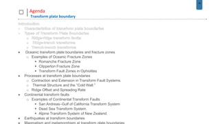 16
Agenda
Transform plate boundary
 Oceanic transform plate boundaries and fracture zones
o Examples of Oceanic Fracture Zones
 Romanche Fracture Zone
 Clipperton Fracture Zone
 Transform Fault Zones in Ophiolites
 Processes at transform plate boundaries
o Contraction and Extension in Transform Fault Systems.
o Thermal Structure and the “Cold Wall.”
o Ridge Offset and Spreading Rate
 Continental transform faults
o Examples of Continental Transform Faults
 San Andreas–Gulf of California Transform System
 Dead Sea Transform System.
 Alpine Transform System of New Zealand.
 Earthquakes at transform boundaries
 