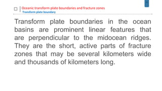 17
Oceanic transform plate boundaries and fracture zones
Transform plate boundary
Transform plate boundaries in the ocean
basins are prominent linear features that
are perpendicular to the midocean ridges.
They are the short, active parts of fracture
zones that may be several kilometers wide
and thousands of kilometers long.
 