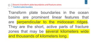 18
Oceanic transform plate boundaries and fracture zones
Transform plate boundary
Transform plate boundaries in the ocean
basins are prominent linear features that
are perpendicular to the midocean ridges.
They are the short, active parts of fracture
zones that may be several kilometers wide
and thousands of kilometers long.
 