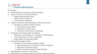 2
Agenda
Transform plate boundary
Introduction
 Characteristics of transform plate boundaries
 Types of Transform Plate Boundaries
o Ridge-ridge transform faults
o Ridge-trench transforms
o Trench-trench transforms
 Oceanic transform plate boundaries and fracture zones
o Examples of Oceanic Fracture Zones
 Romanche Fracture Zone
 Clipperton Fracture Zone
 Transform Fault Zones in Ophiolites
 Processes at transform plate boundaries
o Contraction and Extension in Transform Fault Systems.
o Thermal Structure and the “Cold Wall.”
o Ridge Offset and Spreading Rate
 Continental transform faults
o Examples of Continental Transform Faults
 San Andreas–Gulf of California Transform System
 Dead Sea Transform System.
 Alpine Transform System of New Zealand.
 Earthquakes at transform boundaries
 