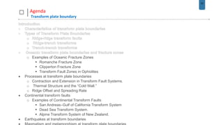 22
Agenda
Transform plate boundary
o Examples of Oceanic Fracture Zones
 Romanche Fracture Zone
 Clipperton Fracture Zone
 Transform Fault Zones in Ophiolites
 Processes at transform plate boundaries
o Contraction and Extension in Transform Fault Systems.
o Thermal Structure and the “Cold Wall.”
o Ridge Offset and Spreading Rate
 Continental transform faults
o Examples of Continental Transform Faults
 San Andreas–Gulf of California Transform System
 Dead Sea Transform System.
 Alpine Transform System of New Zealand.
 Earthquakes at transform boundaries
 