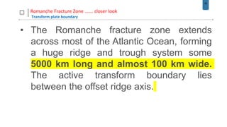 28
Romanche Fracture Zone ……. closer look
Transform plate boundary
• The Romanche fracture zone extends
across most of the Atlantic Ocean, forming
a huge ridge and trough system some
5000 km long and almost 100 km wide.
The active transform boundary lies
between the offset ridge axis.
 