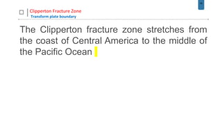 29
Clipperton Fracture Zone
Transform plate boundary
The Clipperton fracture zone stretches from
the coast of Central America to the middle of
the Pacific Ocean
 