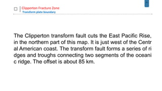 31
Clipperton Fracture Zone
Transform plate boundary
The Clipperton transform fault cuts the East Pacific Rise,
in the northern part of this map. It is just west of the Centr
al American coast. The transform fault forms a series of ri
dges and troughs connecting two segments of the oceani
c ridge. The offset is about 85 km.
 
