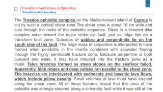 33
Transform Fault Zones in Ophiolites
Transform plate boundary
The Troodos ophiolite complex on the Mediterranean island of Cyprus is
cut by such a vertical shear zone The shear zone is about 10 km wide and
cuts through the rocks of the ophiolite sequence. Dikes in a sheeted dike
complex curve toward the major strike-slip fault, just as ridge tips do a
transform fault zone. Outcrops of gabbro and serpentinite lie on the
south side of the fault. The large mass of serpentine is interpreted to have
formed when peridotite in the mantle combined with seawater flowing
through the highly permeable fracture zone. Because serpentine is both
buoyant and weak, it may have intruded into the fracture zone as a
diapir. Talus breccias formed as steep slopes on the seafloor failed.
Apparently, high ridges and deep valleys ran parallel to the shear zone.
The breccias are interlayered with sediments and basaltic lava flows,
which include pillow basalts. Small volumes of lava must have erupted
along the shear zone. All of these features reveal that this area of the
ophiolite was strongly sheared along a strike-slip fault while it was still at the
 