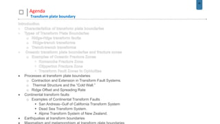 35
Agenda
Transform plate boundary
 Processes at transform plate boundaries
o Contraction and Extension in Transform Fault Systems.
o Thermal Structure and the “Cold Wall.”
o Ridge Offset and Spreading Rate
 Continental transform faults
o Examples of Continental Transform Faults
 San Andreas–Gulf of California Transform System
 Dead Sea Transform System.
 Alpine Transform System of New Zealand.
 Earthquakes at transform boundaries
 
