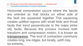 37
Processes at transform plate boundaries …….Transpression
Contraction and Extension in Transform Fault Systems
Horizontal compression occurs where the bends
are oriented so that blocks on either side of
the fault are squeezed together This squeezing
creates uplifted regions with small folds and thrust
faults that trend perpendicular to the major strike
slip faults. Because this process involves both
transform and compression motion, it is known as
transpression. This kind of contraction commonly
creates long, low ridges, but locally, uplift may
be extreme.
 