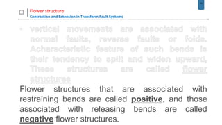 44
Flower structure
Contraction and Extension in Transform Fault Systems
Flower structures that are associated with
restraining bends are called positive, and those
associated with releasing bends are called
negative flower structures.
 