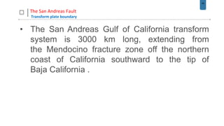 49
The San Andreas Fault
Transform plate boundary
• The San Andreas Gulf of California transform
system is 3000 km long, extending from
the Mendocino fracture zone off the northern
coast of California southward to the tip of
Baja California .
 