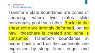 5
Introduction
Transform plate boundary
Transform plate boundaries are zones of
shearing, where two plates slide
horizontally past each other. Rocks in the
shear zone are strongly deformed, but no
new lithosphere is created and none is
consumed. Transform boundaries in
ocean basins and on the continents are
expressed by steep, linear ridges and
 