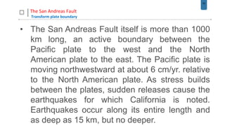52
The San Andreas Fault
Transform plate boundary
• The San Andreas Fault itself is more than 1000
km long, an active boundary between the
Pacific plate to the west and the North
American plate to the east. The Pacific plate is
moving northwestward at about 6 cm/yr. relative
to the North American plate. As stress builds
between the plates, sudden releases cause the
earthquakes for which California is noted.
Earthquakes occur along its entire length and
as deep as 15 km, but no deeper.
 