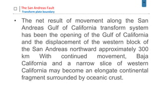 54
The San Andreas Fault
Transform plate boundary
• The net result of movement along the San
Andreas Gulf of California transform system
has been the opening of the Gulf of California
and the displacement of the western block of
the San Andreas northward approximately 300
km With continued movement, Baja
California and a narrow slice of western
California may become an elongate continental
fragment surrounded by oceanic crust.
 