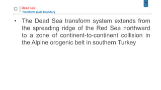 56
Dead sea
Transform plate boundary
• The Dead Sea transform system extends from
the spreading ridge of the Red Sea northward
to a zone of continent-to-continent collision in
the Alpine orogenic belt in southern Turkey
 