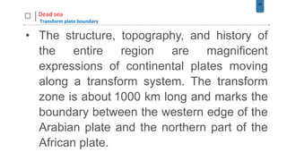 58
Dead sea
Transform plate boundary
• The structure, topography, and history of
the entire region are magnificent
expressions of continental plates moving
along a transform system. The transform
zone is about 1000 km long and marks the
boundary between the western edge of the
Arabian plate and the northern part of the
African plate.
 