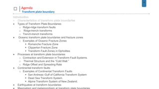 6
Agenda
Transform plate boundary
 Types of Transform Plate Boundaries
o Ridge-ridge transform faults
o Ridge-trench transforms
o Trench-trench transforms
 Oceanic transform plate boundaries and fracture zones
o Examples of Oceanic Fracture Zones
 Romanche Fracture Zone
 Clipperton Fracture Zone
 Transform Fault Zones in Ophiolites
 Processes at transform plate boundaries
o Contraction and Extension in Transform Fault Systems.
o Thermal Structure and the “Cold Wall.”
o Ridge Offset and Spreading Rate
 Continental transform faults
o Examples of Continental Transform Faults
 San Andreas–Gulf of California Transform System
 Dead Sea Transform System.
 Alpine Transform System of New Zealand.
 Earthquakes at transform boundaries
 
