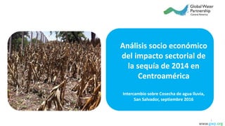 Análisis socio económico
del impacto sectorial de
la sequía de 2014 en
Centroamérica
Intercambio sobre Cosecha de agua lluvia,
San Salvador, septiembre 2016
www.gwp.org
1
 