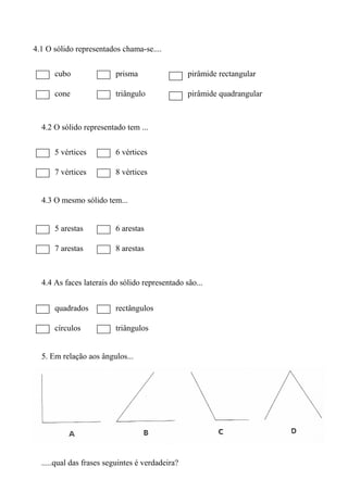 4.1 O sólido representados chama-se....
cubo prisma pirâmide rectangular
cone triângulo pirâmide quadrangular
4.2 O sólido representado tem ...
5 vértices 6 vértices
7 vértices 8 vértices
4.3 O mesmo sólido tem...
5 arestas 6 arestas
7 arestas 8 arestas
4.4 As faces laterais do sólido representado são...
quadrados rectângulos
círculos triângulos
5. Em relação aos ângulos...
.....qual das frases seguintes é verdadeira?
 