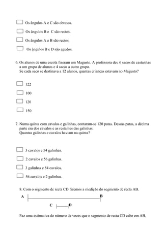 A B
C D
Os ângulos A e C são obtusos.
Os ângulos B e C são rectos.
Os ângulos A e B são rectos.
Os ângulos B e D são agudos.
6. Os alunos de uma escola fizeram um Magusto. A professora deu 6 sacos de castanhas
a um grupo de alunos e 4 sacos a outro grupo.
Se cada saco se destinava a 12 alunos, quantas crianças estavam no Magusto?
122
100
120
150
7. Numa quinta com cavalos e galinhas, contaram-se 120 patas. Dessas patas, a décima
parte era dos cavalos e as restantes das galinhas.
Quantas galinhas e cavalos haviam na quinta?
3 cavalos e 54 galinhas.
2 cavalos e 56 galinhas.
3 galinhas e 54 cavalos.
56 cavalos e 2 galinhas.
8. Com o segmento de recta CD fizemos a medição do segmento de recta AB.
Faz uma estimativa do número de vezes que o segmento de recta CD cabe em AB.
 