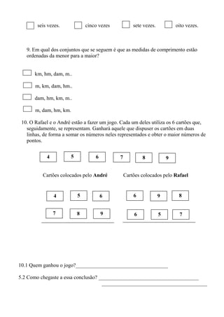 seis vezes. cinco vezes sete vezes. oito vezes.
9. Em qual dos conjuntos que se seguem é que as medidas de comprimento estão
ordenadas da menor para a maior?
km, hm, dam, m..
m, km, dam, hm..
dam, hm, km, m..
m, dam, hm, km.
10. O Rafael e o André estão a fazer um jogo. Cada um deles utiliza os 6 cartões que,
seguidamente, se representam. Ganhará aquele que dispuser os cartões em duas
linhas, de forma a somar os números neles representados e obter o maior números de
pontos.
Cartões colocados pelo André Cartões colocados pelo Rafael
4 98765
4 866 95
698 757
10.1 Quem ganhou o jogo?___________________________________
5.2 Como chegaste a essa conclusão? ______________________________________
________________________________________
 