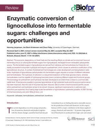 119
Enzymatic conversion of
lignocellulose into fermentable
sugars: challenges and
opportunities
Henning Jørgensen, Jan Bach Kristensen and Claus Felby, University of Copenhagen, Denmark
Received April 3, 2007; revised version received May 22, 2007; accepted May 22, 2007
Published online June 27, 2007 in Wiley InterScience (www.interscience.wiley.com); DOI: 10.1002/bbb.4;
Biofuels, Bioprod. Bioref. 1:119–134 (2007)
Abstract: The economic dependency on fossil fuels and the resulting effects on climate and environment have put
tremendous focus on utilizing fermentable sugars from lignocellulose, the largest known renewable carbohydrate
source. The fermentable sugars in lignocellulose are derived from cellulose and hemicelluloses but these are not
readily accessible to enzymatic hydrolysis and require a pretreatment, which causes an extensive modiﬁcation of the
lignocellulosic structure. A number of pretreatment technologies are under development and being tested in pilot
scale. Hydrolysis of lignocellulose carbohydrates into fermentable sugars requires a number of different cellulases
and hemicellulases. The hydrolysis of cellulose is a sequential breakdown of the linear glucose chains, whereas
hemicellulases must be capable of hydrolysing branched chains containing different sugars and functional groups.
The technology for pretreatment and hydrolysis has been developed to an extent that is close to a commercially
viable level. It has become possible to process lignocellulose at high substrate levels and the enzyme performance
has been improved. Also the cost of enzymes has been reduced. Still a number of technical and scientiﬁc issues
within pretreatment and hydrolysis remain to be solved. However, signiﬁcant improvements in yield and cost
reductions are expected, thus making large-scale fermentation of lignocellulosic substrates possible. © 2007 Society
of Chemical Industry and John Wiley & Sons, Ltd
Keywords: cellulases; hemicellulases; pretreatment; bioreﬁnery
Introduction
T
he current dependence on oil for energy and produc-
tion of numerous chemicals and products together
with the climate changes caused by fossil fuels has put
tremendous focus on finding alternative renewable sources
for the production of fuels and chemicals. In this respect,
biomass will be a major contributor in the future supply of
energy, chemicals and materials.1,2
At present, large quanti-
ties of bioethanol are produced from sugar cane and cereals
Correspondence to: Henning Jørgensen, Danish Centre for Forest, Landscape and Planning, University
of Copenhagen, Rolighedsvej 23, DK-1958 Frederiksberg, Denmark. E-mail:hnj@life.ku.dk
Review
© 2007 Society of Chemical Industry and John Wiley & Sons, Ltd
 