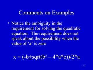12
Comments on Examples
• Notice the ambiguity in the
requirement for solving the quadratic
equation. The requirement does not
speak about the possibility when the
value of ‘a’ is zero
x = (-b+sqrt(b2
– 4*a*c))/2*a
 