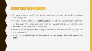 Actor and Association
• An actor is not a specific user, but a role that a user can play while interacting
with the system.
• An actor can also represent another system in which the current system interacts.
• In this case, the actor optionally can be represented by a rectangle with
<<actor>> and the name of the system.
• Basically, actors represent the principal elements in the environment in which the
system operates.
• Actors can provide input to the system, receive output from the system, or
both.
 